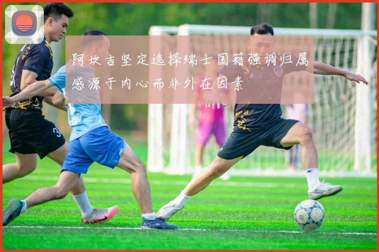 阿坎吉坚定选择瑞士国籍强调归属感源于内心而非外在因素